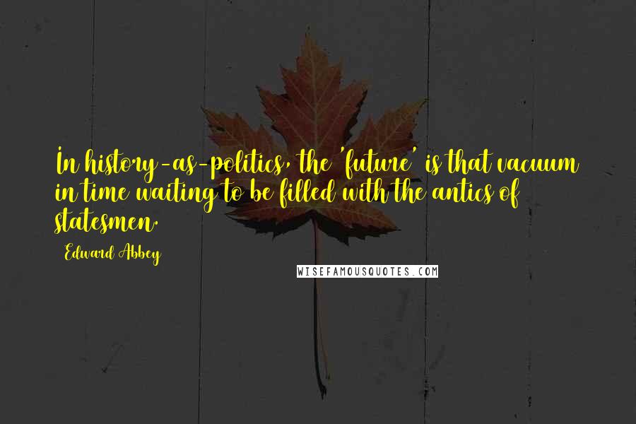 Edward Abbey Quotes: In history-as-politics, the 'future' is that vacuum in time waiting to be filled with the antics of statesmen.