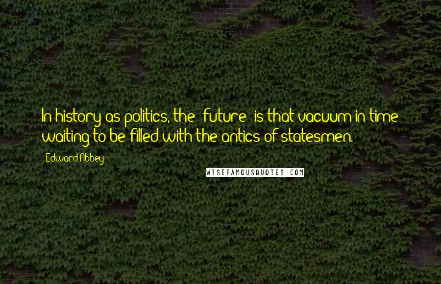 Edward Abbey Quotes: In history-as-politics, the 'future' is that vacuum in time waiting to be filled with the antics of statesmen.