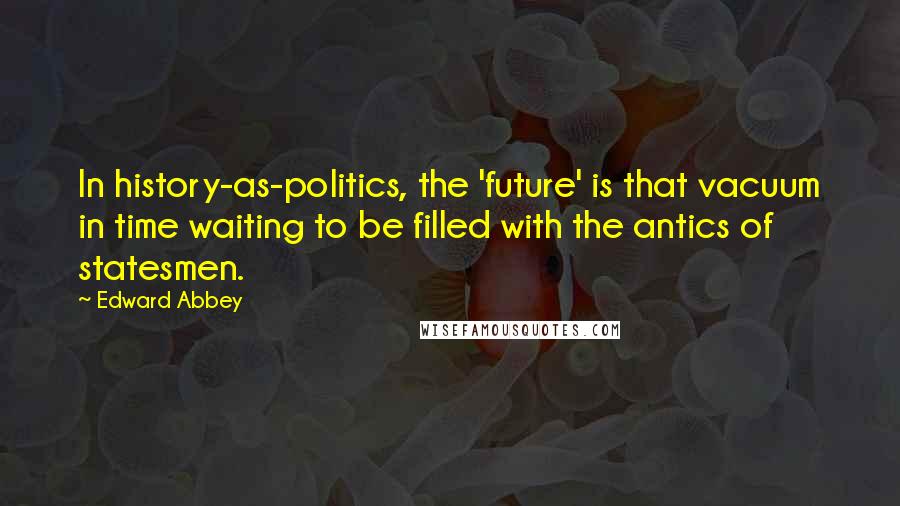 Edward Abbey Quotes: In history-as-politics, the 'future' is that vacuum in time waiting to be filled with the antics of statesmen.