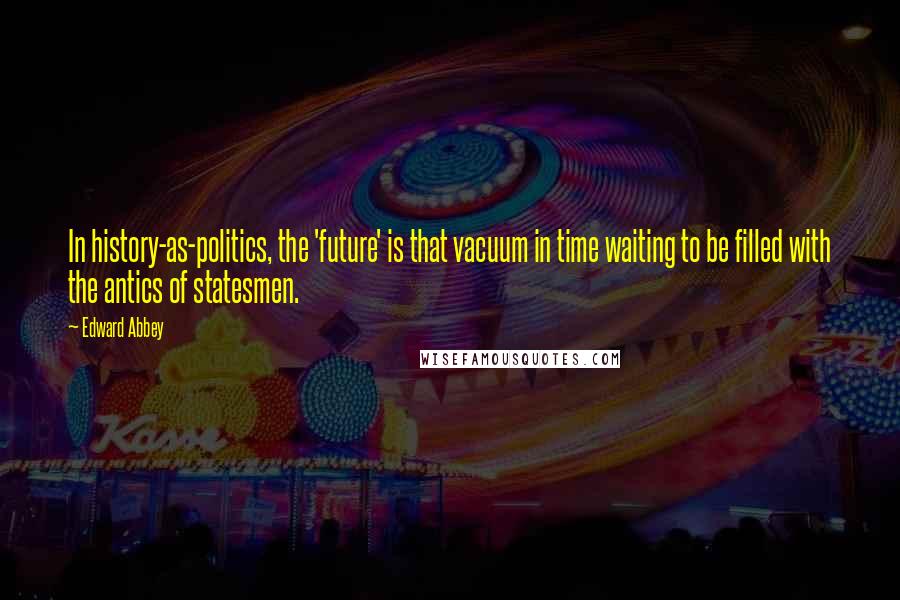 Edward Abbey Quotes: In history-as-politics, the 'future' is that vacuum in time waiting to be filled with the antics of statesmen.