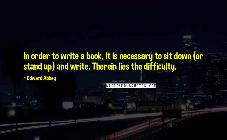 Edward Abbey Quotes: In order to write a book, it is necessary to sit down (or stand up) and write. Therein lies the difficulty.