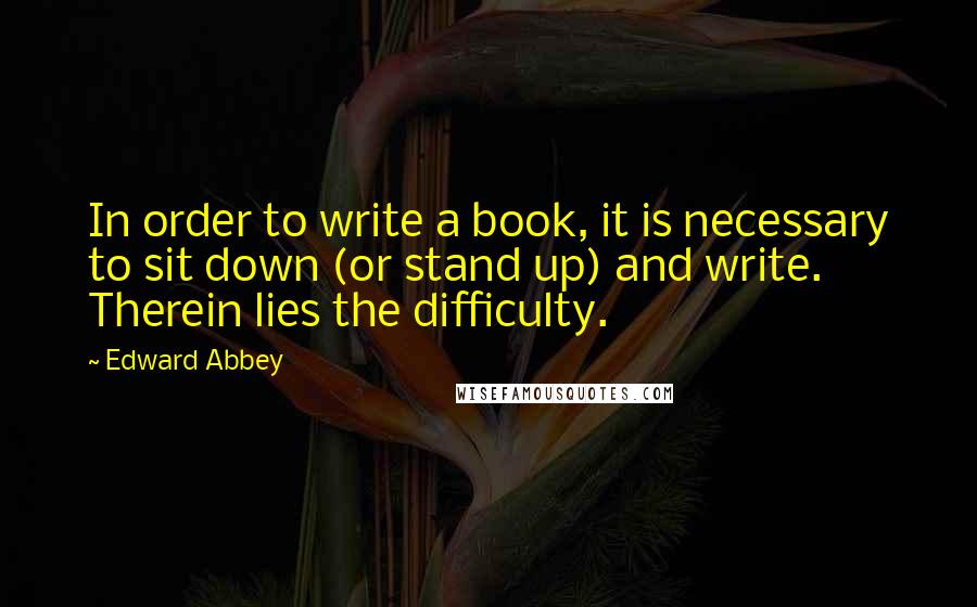 Edward Abbey Quotes: In order to write a book, it is necessary to sit down (or stand up) and write. Therein lies the difficulty.