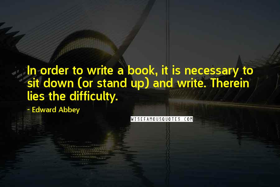 Edward Abbey Quotes: In order to write a book, it is necessary to sit down (or stand up) and write. Therein lies the difficulty.