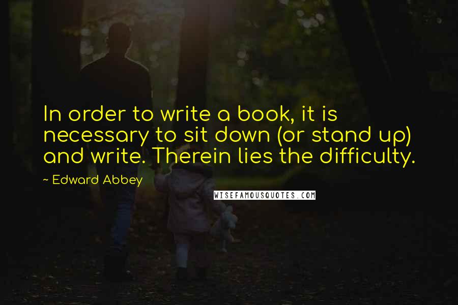 Edward Abbey Quotes: In order to write a book, it is necessary to sit down (or stand up) and write. Therein lies the difficulty.