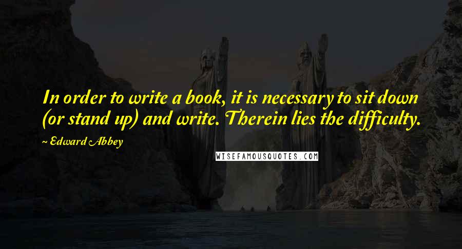 Edward Abbey Quotes: In order to write a book, it is necessary to sit down (or stand up) and write. Therein lies the difficulty.