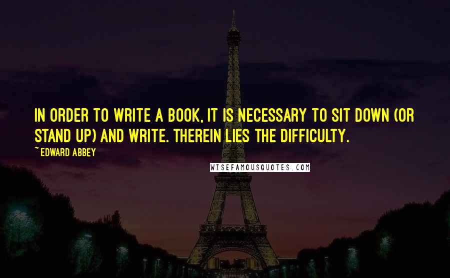 Edward Abbey Quotes: In order to write a book, it is necessary to sit down (or stand up) and write. Therein lies the difficulty.