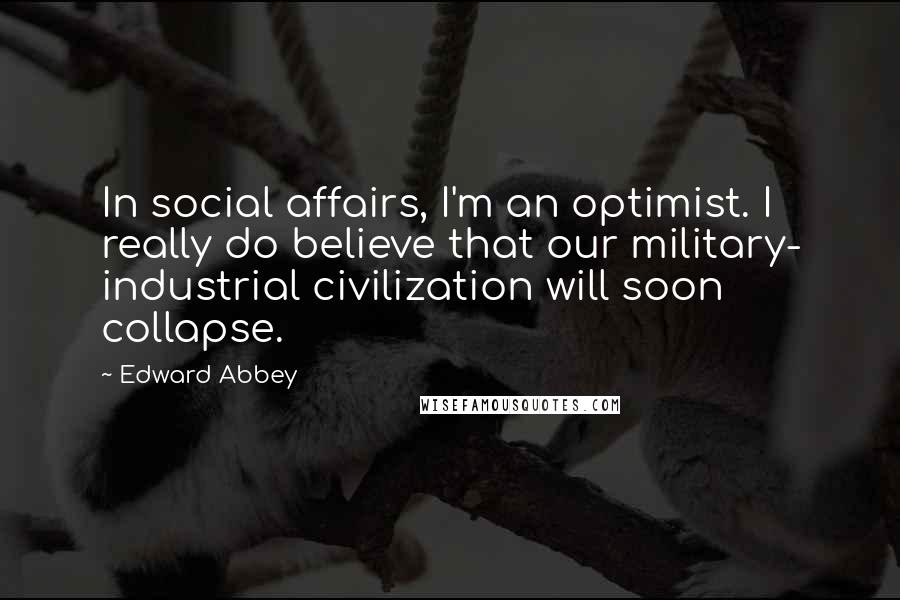 Edward Abbey Quotes: In social affairs, I'm an optimist. I really do believe that our military- industrial civilization will soon collapse.