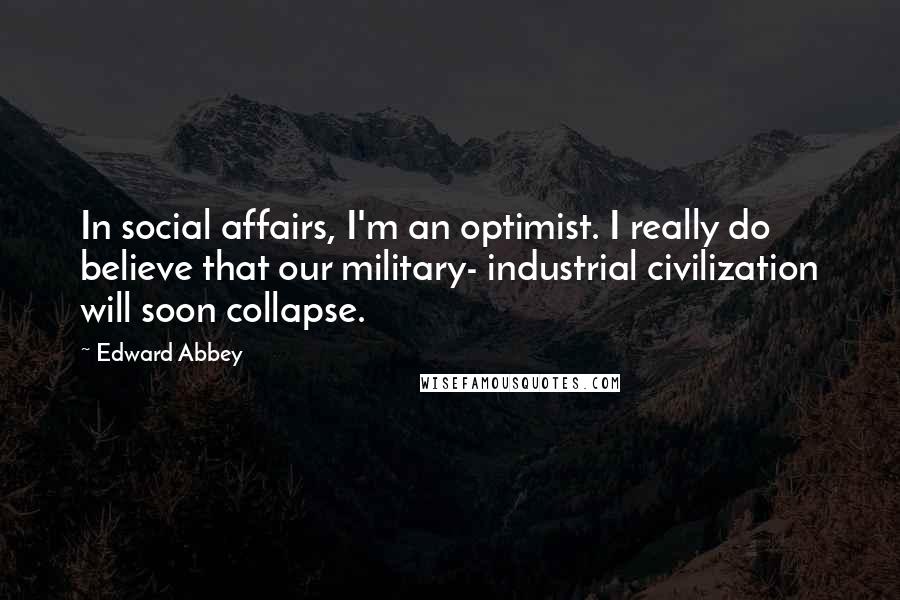 Edward Abbey Quotes: In social affairs, I'm an optimist. I really do believe that our military- industrial civilization will soon collapse.