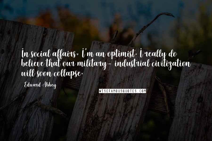 Edward Abbey Quotes: In social affairs, I'm an optimist. I really do believe that our military- industrial civilization will soon collapse.