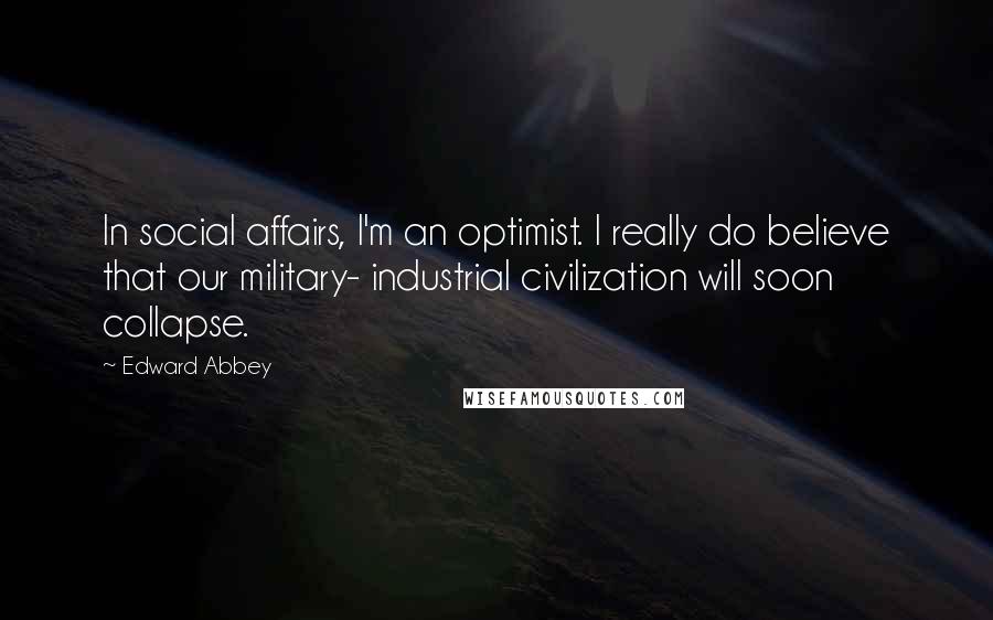 Edward Abbey Quotes: In social affairs, I'm an optimist. I really do believe that our military- industrial civilization will soon collapse.