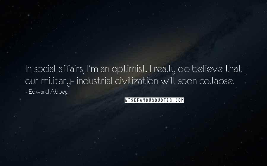 Edward Abbey Quotes: In social affairs, I'm an optimist. I really do believe that our military- industrial civilization will soon collapse.