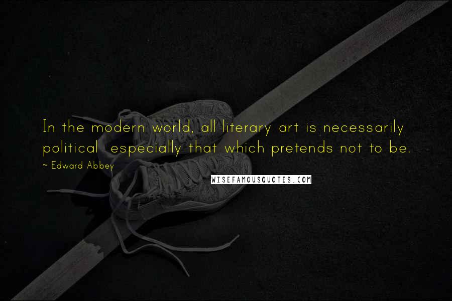 Edward Abbey Quotes: In the modern world, all literary art is necessarily political  especially that which pretends not to be.