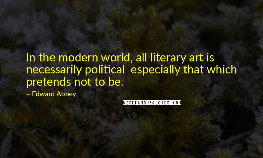 Edward Abbey Quotes: In the modern world, all literary art is necessarily political especially that which pretends not to be.