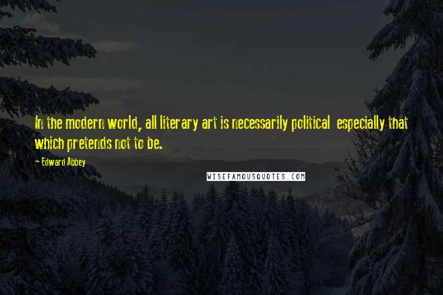 Edward Abbey Quotes: In the modern world, all literary art is necessarily political especially that which pretends not to be.