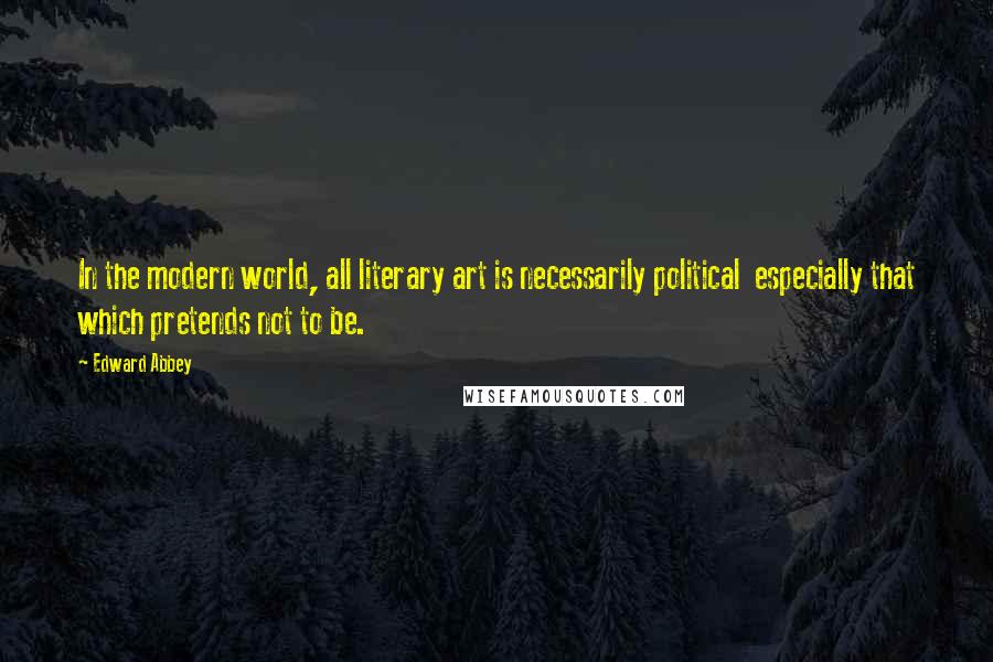 Edward Abbey Quotes: In the modern world, all literary art is necessarily political  especially that which pretends not to be.