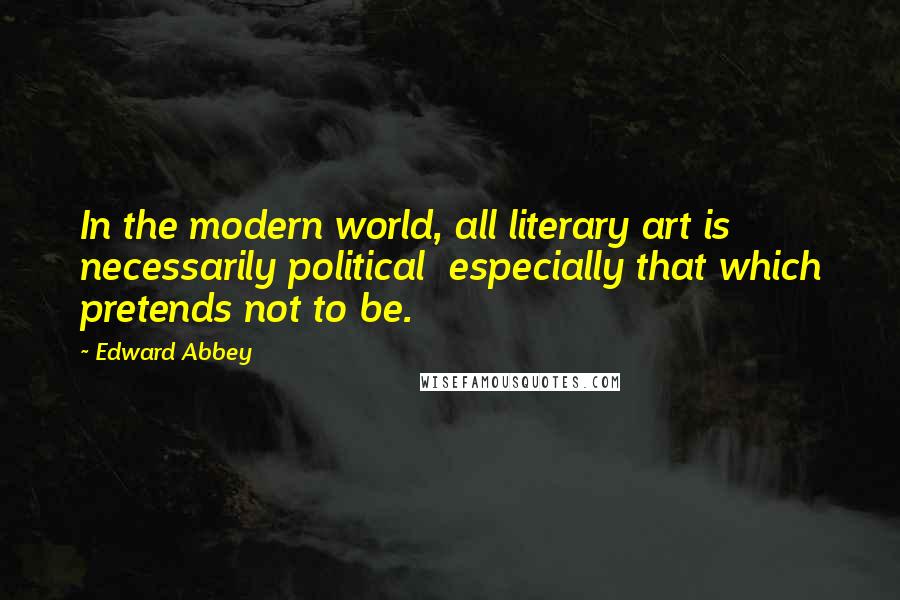 Edward Abbey Quotes: In the modern world, all literary art is necessarily political  especially that which pretends not to be.