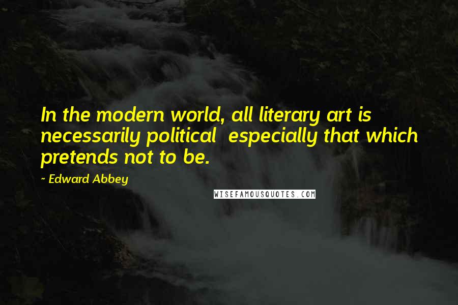 Edward Abbey Quotes: In the modern world, all literary art is necessarily political especially that which pretends not to be.