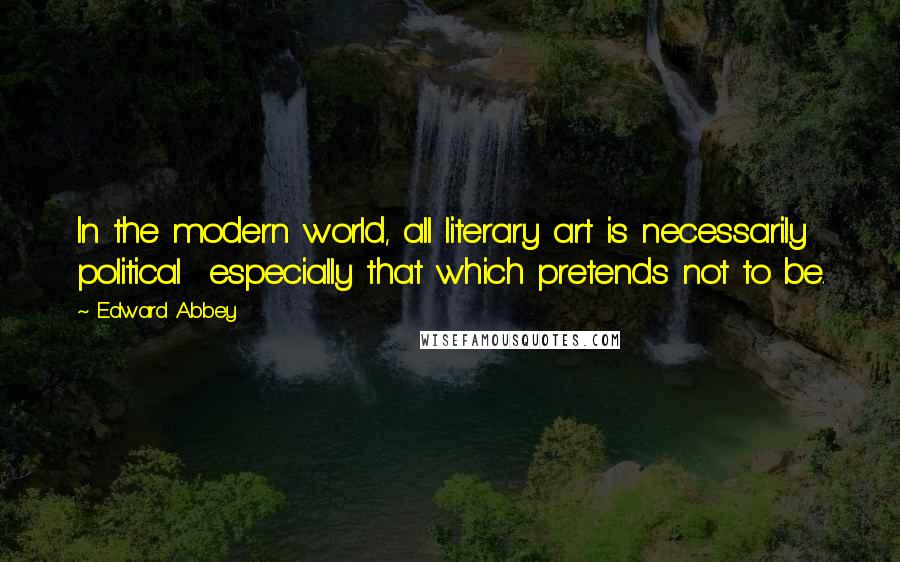 Edward Abbey Quotes: In the modern world, all literary art is necessarily political  especially that which pretends not to be.