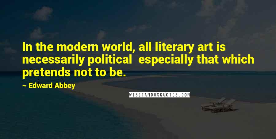 Edward Abbey Quotes: In the modern world, all literary art is necessarily political  especially that which pretends not to be.