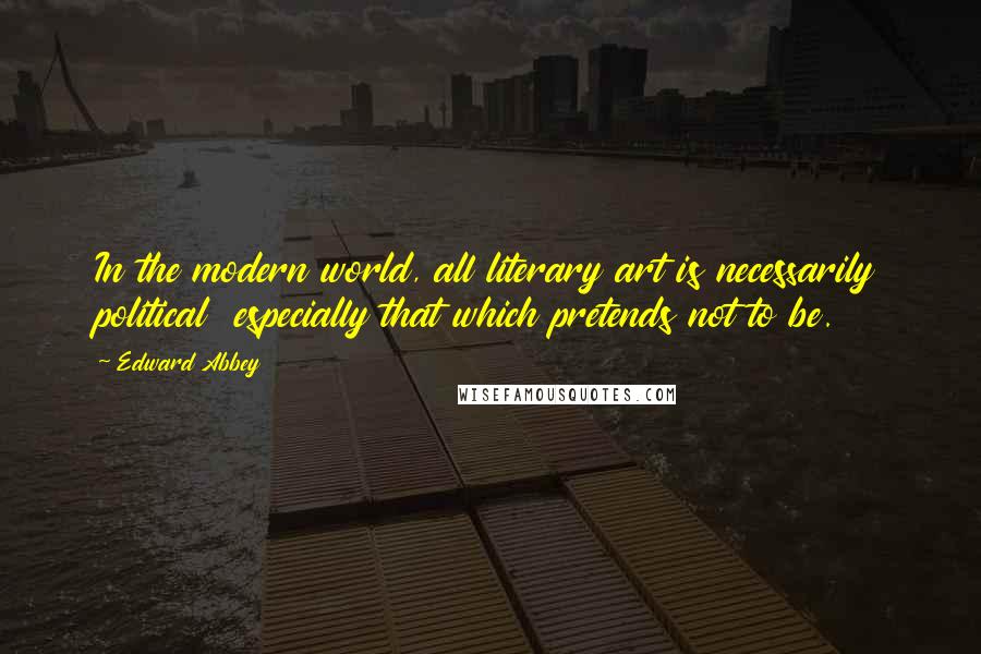 Edward Abbey Quotes: In the modern world, all literary art is necessarily political especially that which pretends not to be.