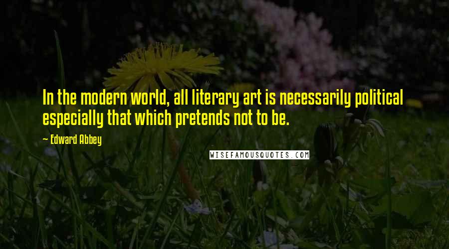 Edward Abbey Quotes: In the modern world, all literary art is necessarily political especially that which pretends not to be.