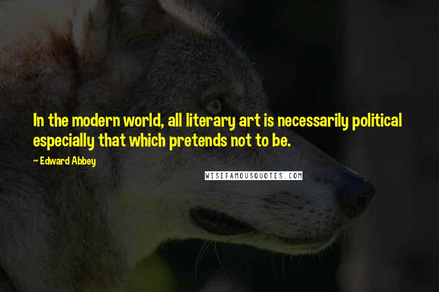 Edward Abbey Quotes: In the modern world, all literary art is necessarily political especially that which pretends not to be.