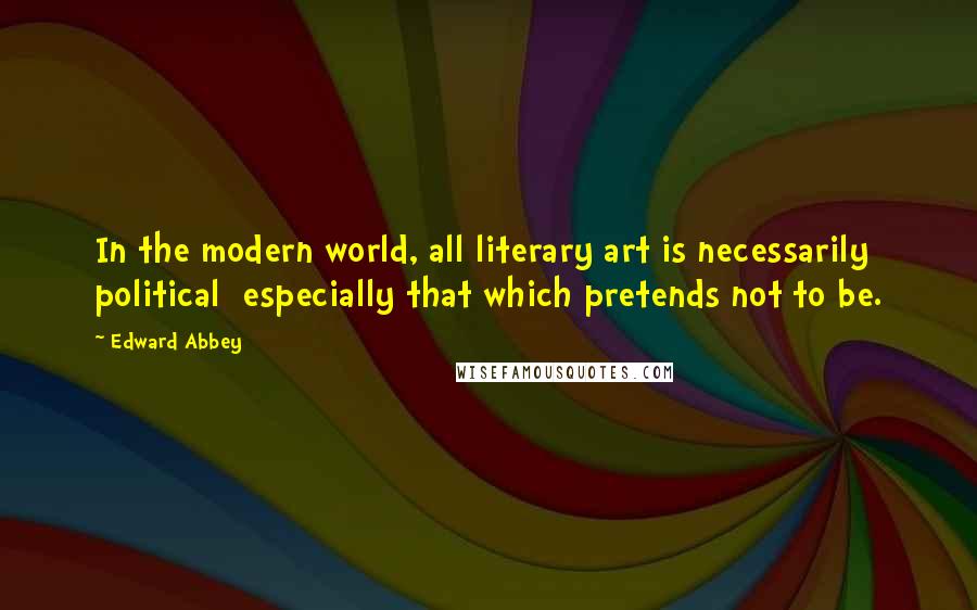 Edward Abbey Quotes: In the modern world, all literary art is necessarily political especially that which pretends not to be.