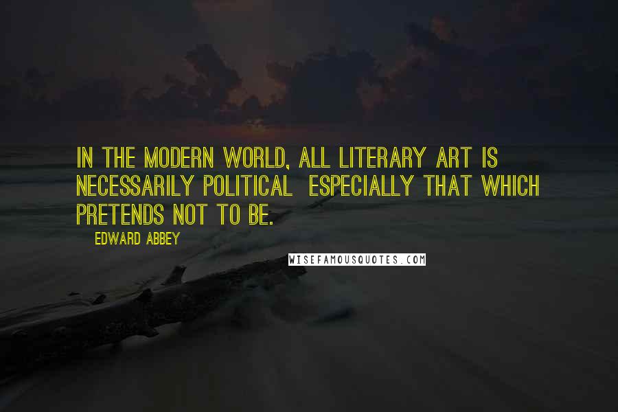 Edward Abbey Quotes: In the modern world, all literary art is necessarily political especially that which pretends not to be.