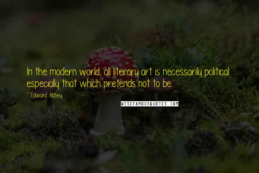 Edward Abbey Quotes: In the modern world, all literary art is necessarily political especially that which pretends not to be.