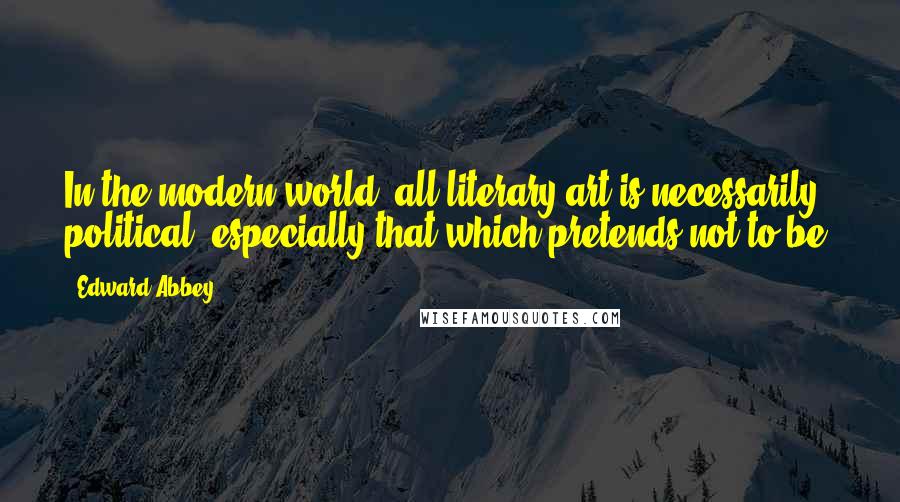 Edward Abbey Quotes: In the modern world, all literary art is necessarily political especially that which pretends not to be.