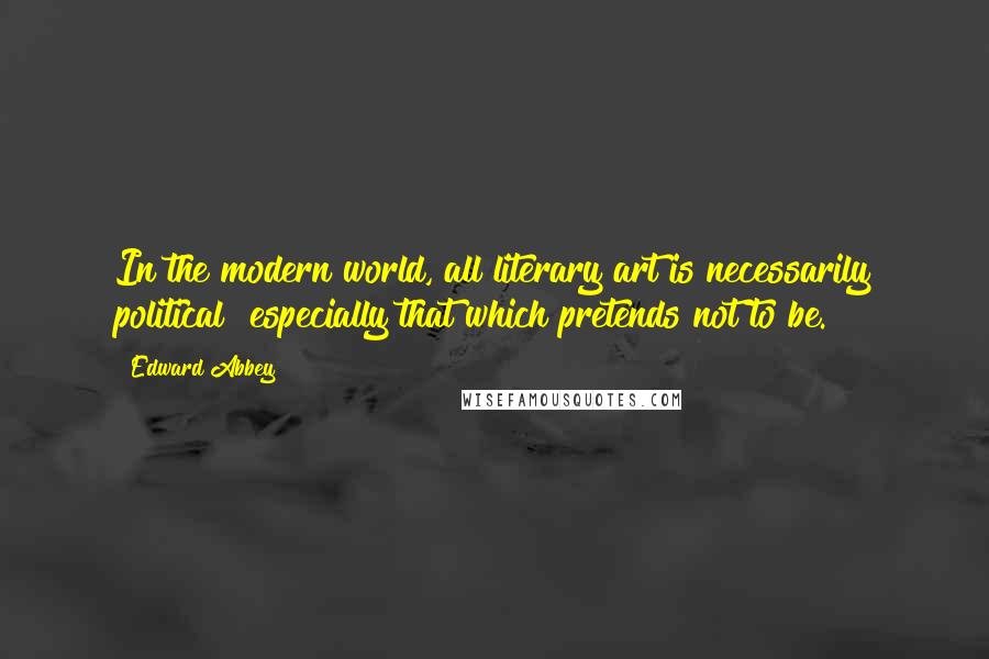 Edward Abbey Quotes: In the modern world, all literary art is necessarily political  especially that which pretends not to be.