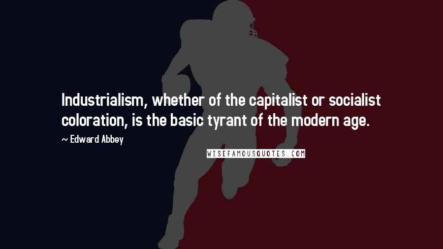 Edward Abbey Quotes: Industrialism, whether of the capitalist or socialist coloration, is the basic tyrant of the modern age.
