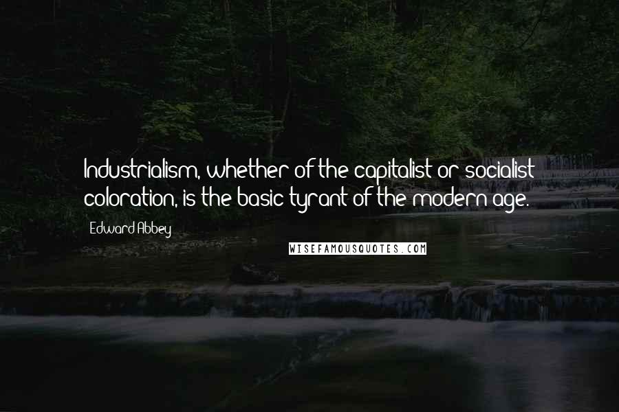 Edward Abbey Quotes: Industrialism, whether of the capitalist or socialist coloration, is the basic tyrant of the modern age.