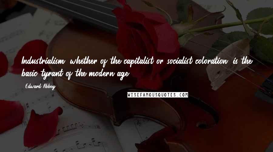 Edward Abbey Quotes: Industrialism, whether of the capitalist or socialist coloration, is the basic tyrant of the modern age.