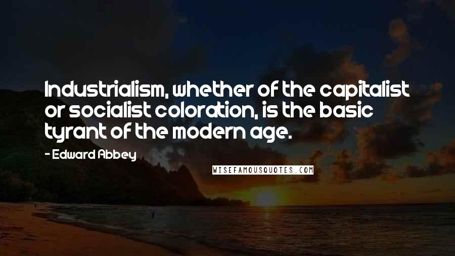Edward Abbey Quotes: Industrialism, whether of the capitalist or socialist coloration, is the basic tyrant of the modern age.