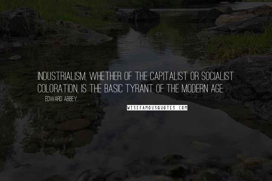 Edward Abbey Quotes: Industrialism, whether of the capitalist or socialist coloration, is the basic tyrant of the modern age.