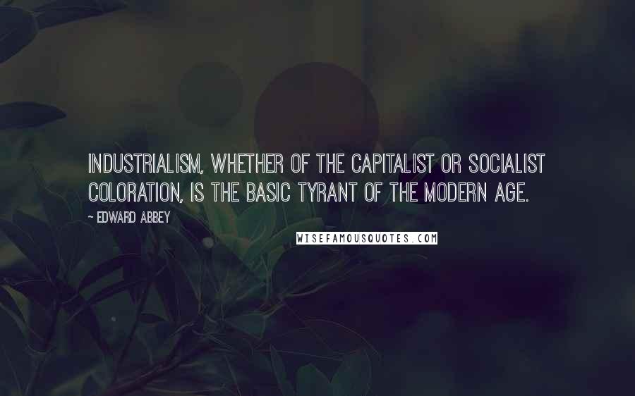 Edward Abbey Quotes: Industrialism, whether of the capitalist or socialist coloration, is the basic tyrant of the modern age.