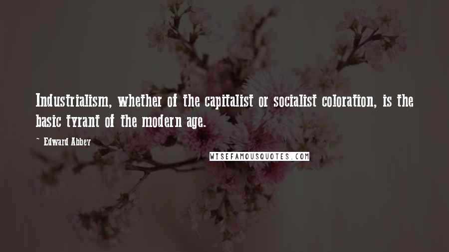 Edward Abbey Quotes: Industrialism, whether of the capitalist or socialist coloration, is the basic tyrant of the modern age.