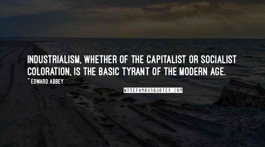 Edward Abbey Quotes: Industrialism, whether of the capitalist or socialist coloration, is the basic tyrant of the modern age.