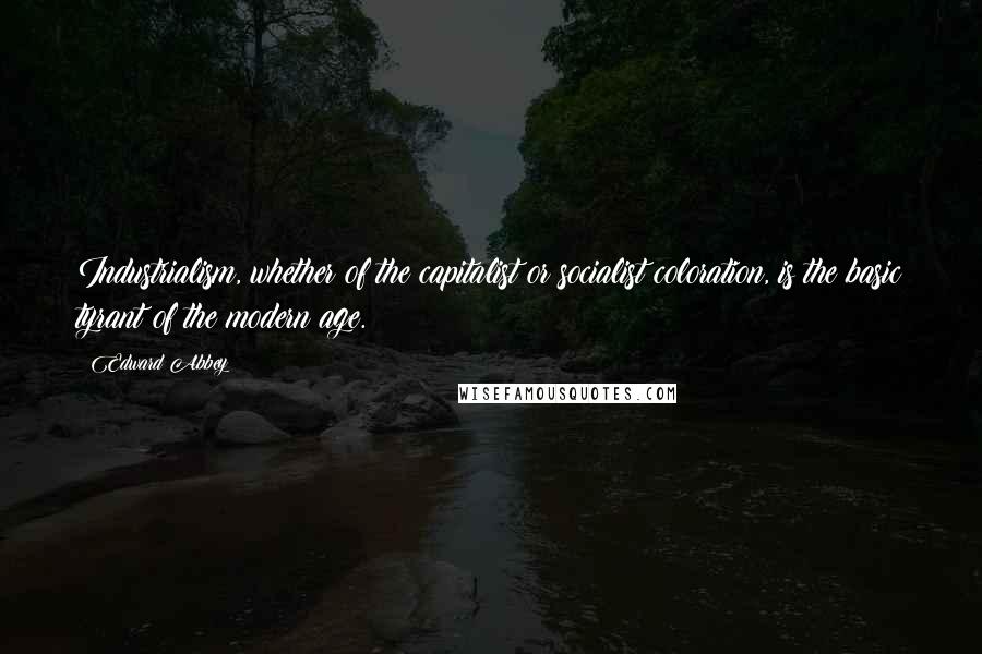 Edward Abbey Quotes: Industrialism, whether of the capitalist or socialist coloration, is the basic tyrant of the modern age.