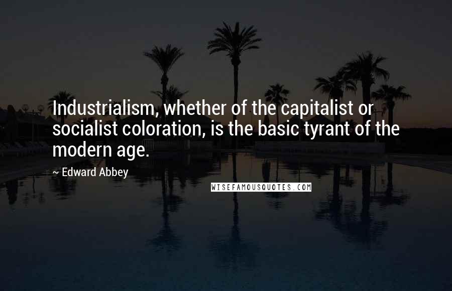 Edward Abbey Quotes: Industrialism, whether of the capitalist or socialist coloration, is the basic tyrant of the modern age.