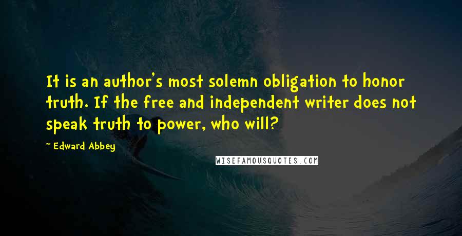 Edward Abbey Quotes: It is an author's most solemn obligation to honor truth. If the free and independent writer does not speak truth to power, who will?