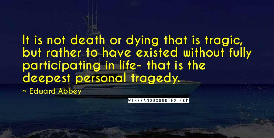 Edward Abbey Quotes: It is not death or dying that is tragic, but rather to have existed without fully participating in life- that is the deepest personal tragedy.