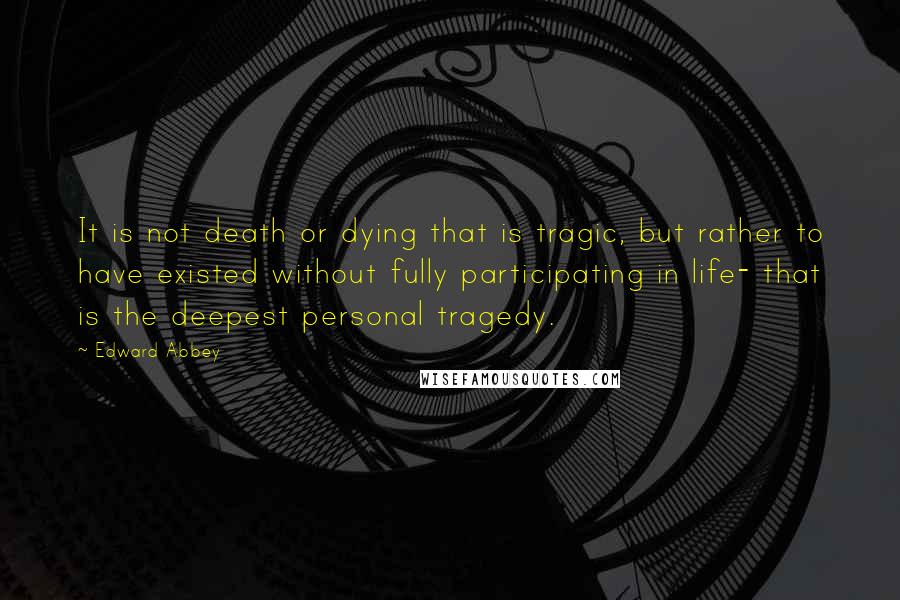 Edward Abbey Quotes: It is not death or dying that is tragic, but rather to have existed without fully participating in life- that is the deepest personal tragedy.