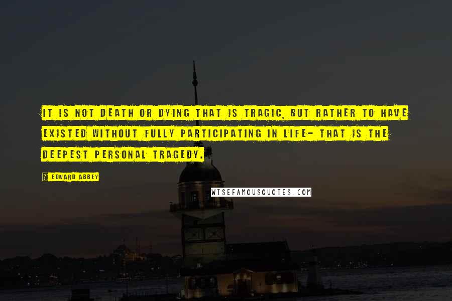 Edward Abbey Quotes: It is not death or dying that is tragic, but rather to have existed without fully participating in life- that is the deepest personal tragedy.