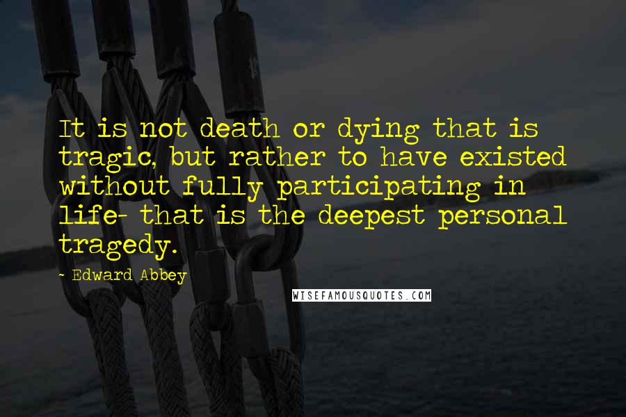 Edward Abbey Quotes: It is not death or dying that is tragic, but rather to have existed without fully participating in life- that is the deepest personal tragedy.