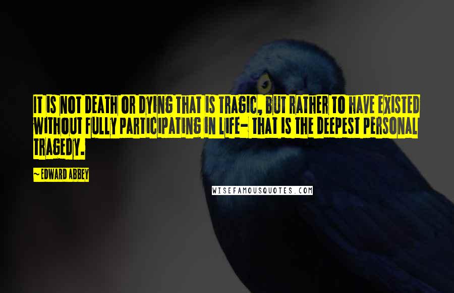 Edward Abbey Quotes: It is not death or dying that is tragic, but rather to have existed without fully participating in life- that is the deepest personal tragedy.