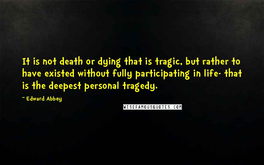 Edward Abbey Quotes: It is not death or dying that is tragic, but rather to have existed without fully participating in life- that is the deepest personal tragedy.