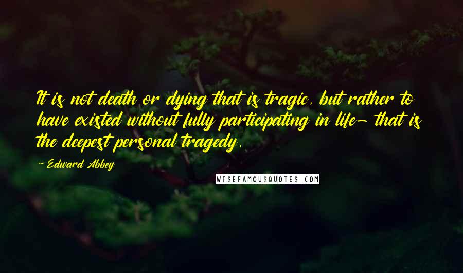 Edward Abbey Quotes: It is not death or dying that is tragic, but rather to have existed without fully participating in life- that is the deepest personal tragedy.