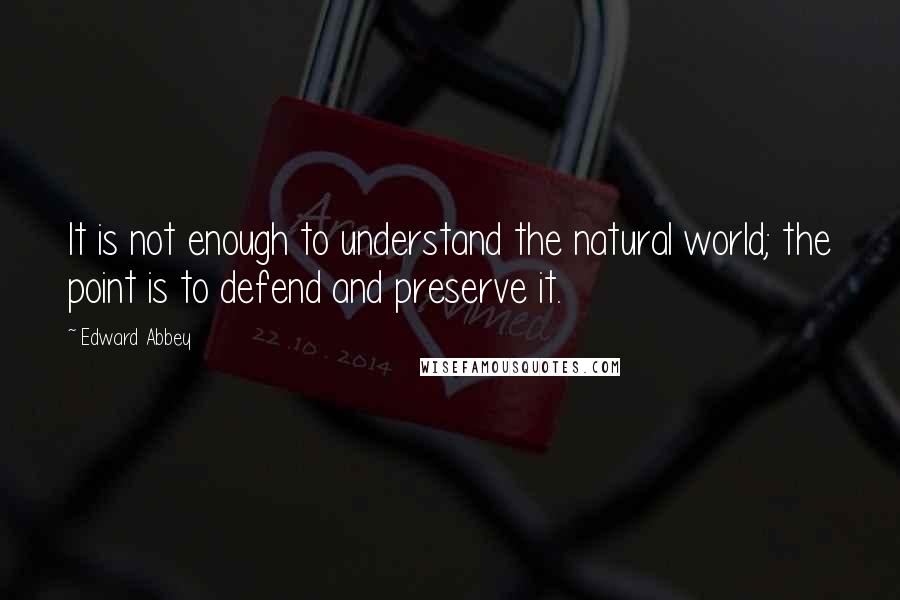 Edward Abbey Quotes: It is not enough to understand the natural world; the point is to defend and preserve it.